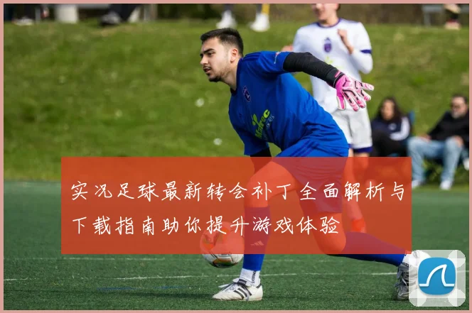 实况足球最新转会补丁全面解析与下载指南助你提升游戏体验