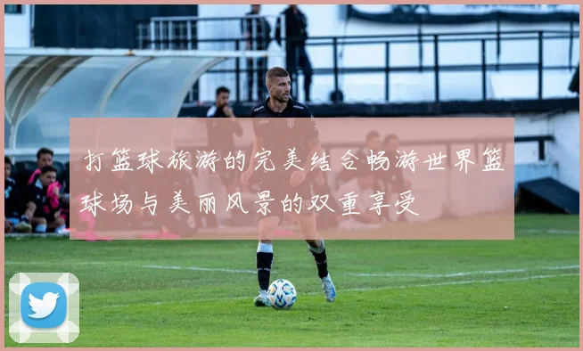 打篮球旅游的完美结合畅游世界篮球场与美丽风景的双重享受