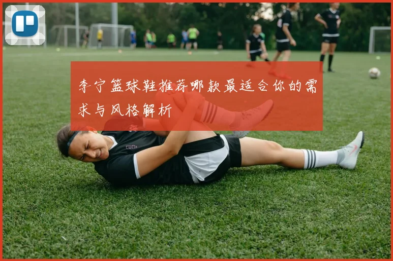 李宁篮球鞋推荐哪款最适合你的需求与风格解析